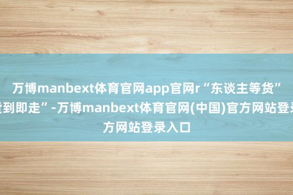 万博manbext体育官网app官网r“东谈主等货”变“货到即走”-万博manbext体育官网(中国)官方网站登录入口
