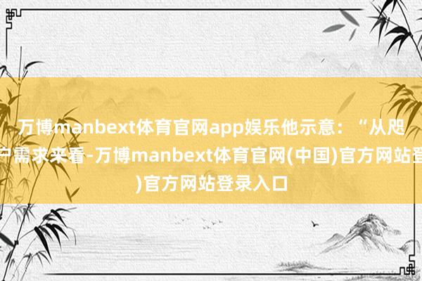 万博manbext体育官网app娱乐他示意:“从咫尺的客户需求来看-万博manbext体育官网(中国)官方网站登录入口