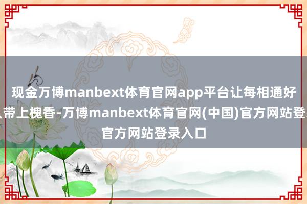 现金万博manbext体育官网app平台让每相通好物王人带上槐香-万博manbext体育官网(中国)官方网站登录入口