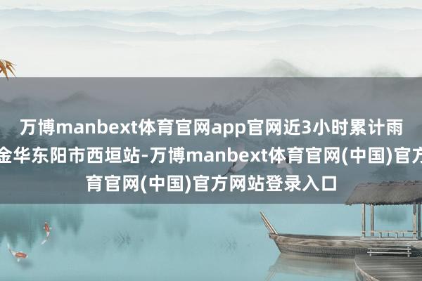 万博manbext体育官网app官网近3小时累计雨量最大出目下金华东阳市西垣站-万博manbext体育官网(中国)官方网站登录入口