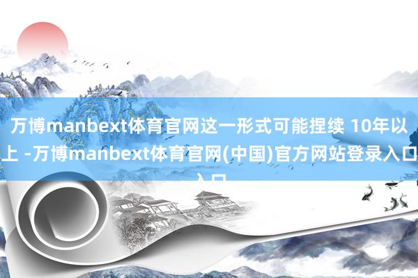 万博manbext体育官网这一形式可能捏续 10年以上 -万博manbext体育官网(中国)官方网站登录入口