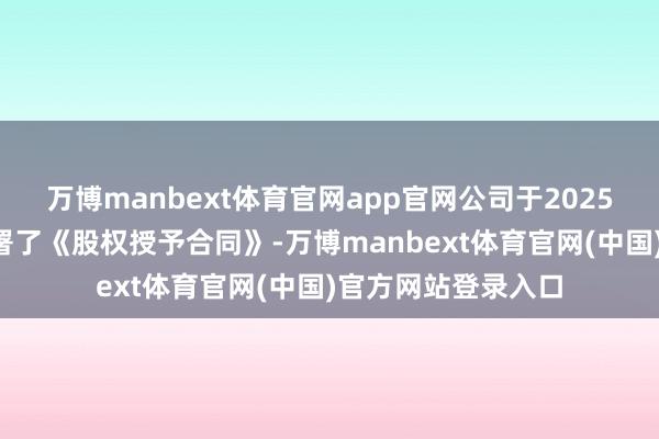 万博manbext体育官网app官网公司于2025年7月与朱一明签署了《股权授予合同》-万博manbext体育官网(中国)官方网站登录入口