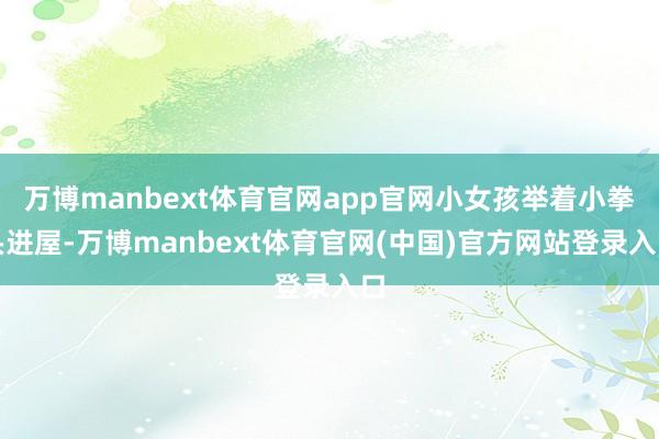 万博manbext体育官网app官网小女孩举着小拳头进屋-万博manbext体育官网(中国)官方网站登录入口