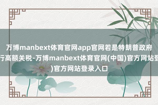 万博manbext体育官网app官网若是特朗普政府再行执行高额关税-万博manbext体育官网(中国)官方网站登录入口