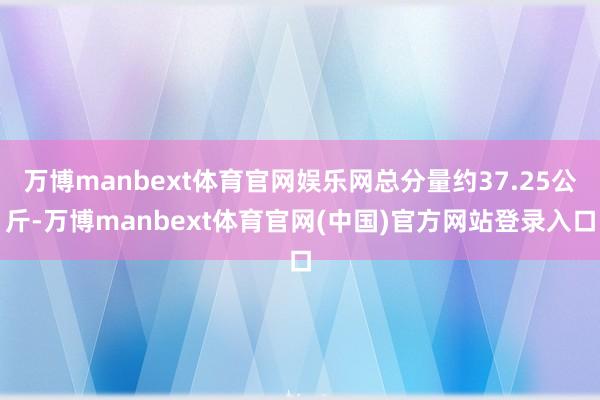 万博manbext体育官网娱乐网总分量约37.25公斤-万博manbext体育官网(中国)官方网站登录入口