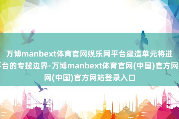 万博manbext体育官网娱乐网平台建造单元将进一步扩大平台的专揽边界-万博manbext体育官网(中国)官方网站登录入口