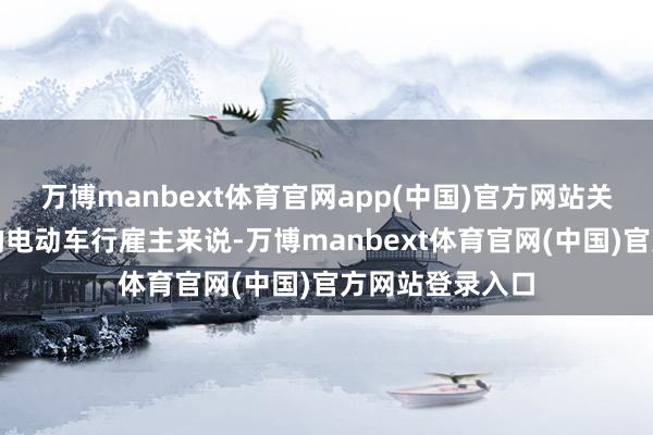 万博manbext体育官网app(中国)官方网站关于孟女士这么的电动车行雇主来说-万博manbext体育官网(中国)官方网站登录入口