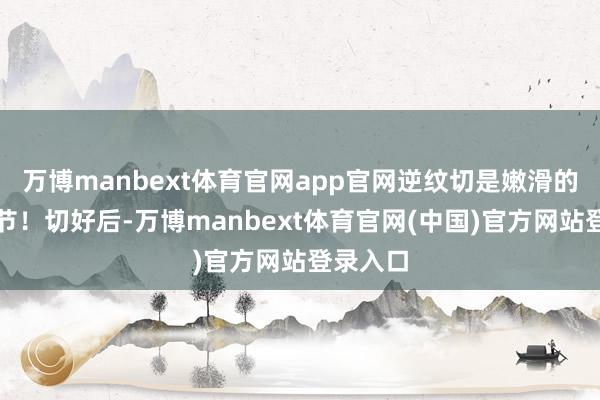 万博manbext体育官网app官网逆纹切是嫩滑的第一关节！切好后-万博manbext体育官网(中国)官方网站登录入口