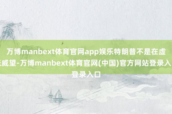 万博manbext体育官网app娱乐特朗普不是在虚张威望-万博manbext体育官网(中国)官方网站登录入口