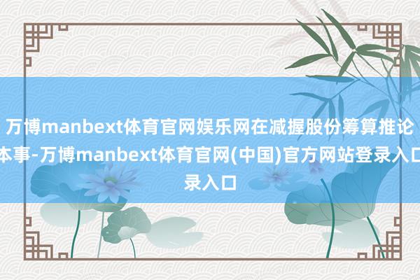 万博manbext体育官网娱乐网在减握股份筹算推论本事-万博manbext体育官网(中国)官方网站登录入口