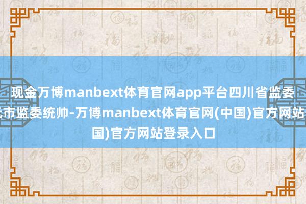 现金万博manbext体育官网app平台四川省监委指定广元市监委统帅-万博manbext体育官网(中国)官方网站登录入口
