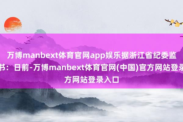 万博manbext体育官网app娱乐据浙江省纪委监委音书：日前-万博manbext体育官网(中国)官方网站登录入口