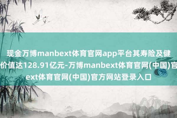 现金万博manbext体育官网app平台其寿险及健康险业务新业务价值达128.91亿元-万博manbext体育官网(中国)官方网站登录入口