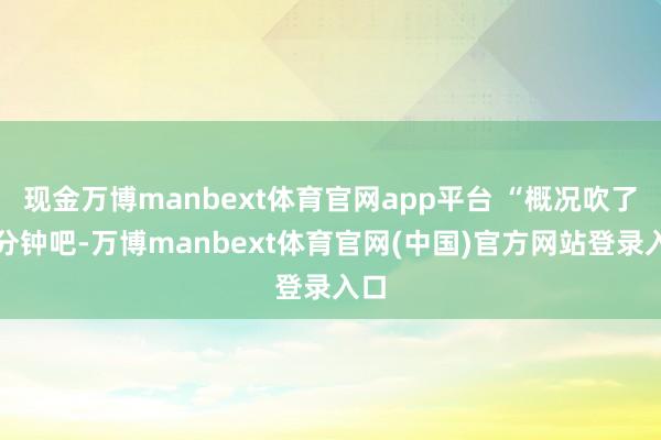 现金万博manbext体育官网app平台 “概况吹了几分钟吧-万博manbext体育官网(中国)官方网站登录入口