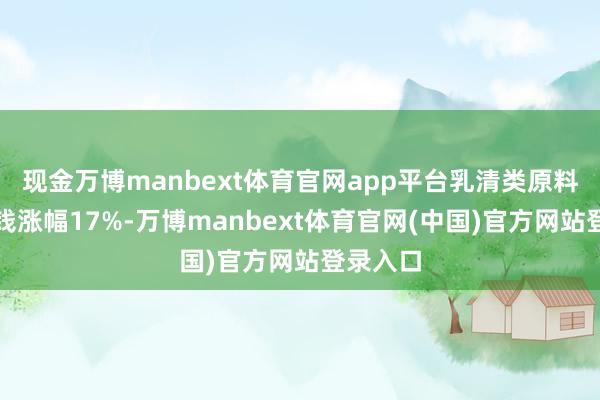 现金万博manbext体育官网app平台乳清类原料入口价钱涨幅17%-万博manbext体育官网(中国)官方网站登录入口