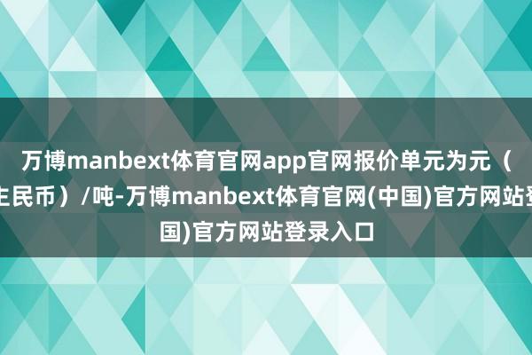 万博manbext体育官网app官网报价单元为元（东说念主民币）/吨-万博manbext体育官网(中国)官方网站登录入口