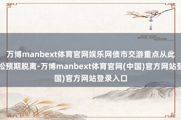 万博manbext体育官网娱乐网债市交游重点从此前的宽松预期脱离-万博manbext体育官网(中国)官方网站登录入口