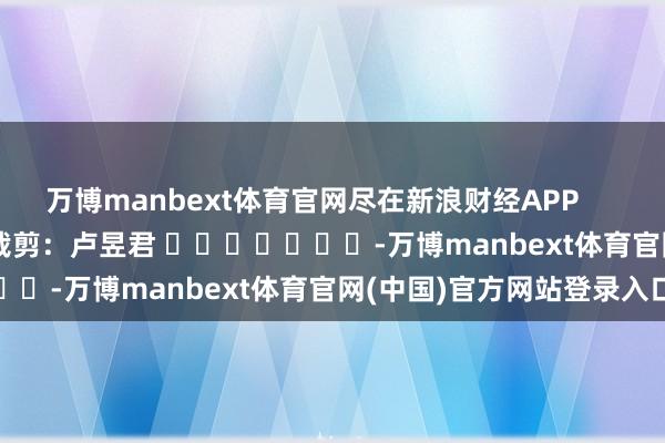 万博manbext体育官网尽在新浪财经APP            						株连裁剪：卢昱君 							-万博manbext体育官网(中国)官方网站登录入口