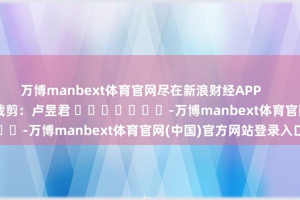 万博manbext体育官网尽在新浪财经APP            						连累裁剪：卢昱君 							-万博manbext体育官网(中国)官方网站登录入口