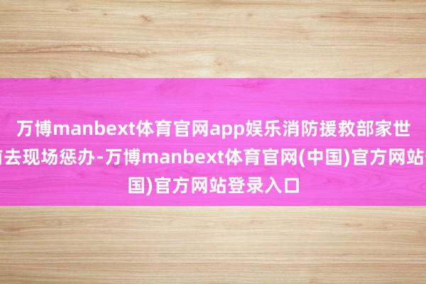 万博manbext体育官网app娱乐消防援救部家世一技艺前去现场惩办-万博manbext体育官网(中国)官方网站登录入口