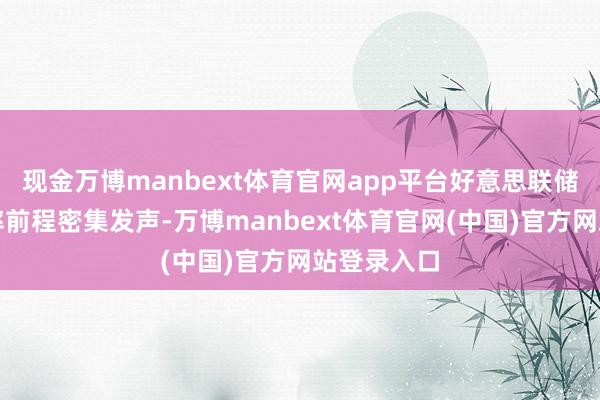 现金万博manbext体育官网app平台好意思联储官员就利率前程密集发声-万博manbext体育官网(中国)官方网站登录入口