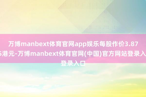 万博manbext体育官网app娱乐每股作价3.8795港元-万博manbext体育官网(中国)官方网站登录入口