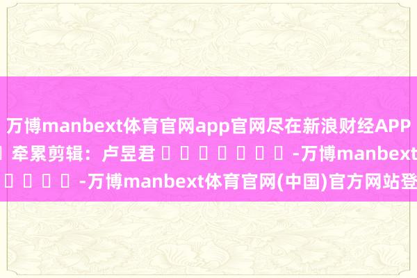 万博manbext体育官网app官网尽在新浪财经APP            						牵累剪辑：卢昱君 							-万博manbext体育官网(中国)官方网站登录入口