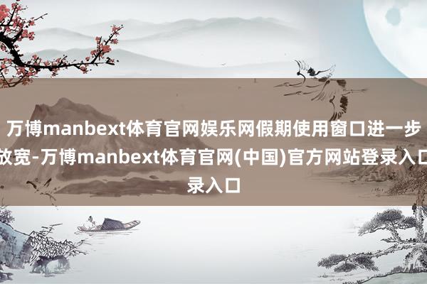 万博manbext体育官网娱乐网假期使用窗口进一步放宽-万博manbext体育官网(中国)官方网站登录入口