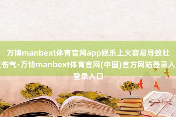 万博manbext体育官网app娱乐上火容易导致壮火伤气-万博manbext体育官网(中国)官方网站登录入口