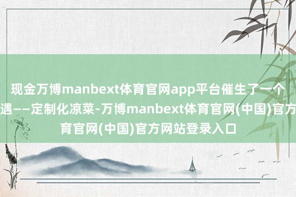 现金万博manbext体育官网app平台催生了一个雄壮的商场机遇——定制化凉菜-万博manbext体育官网(中国)官方网站登录入口