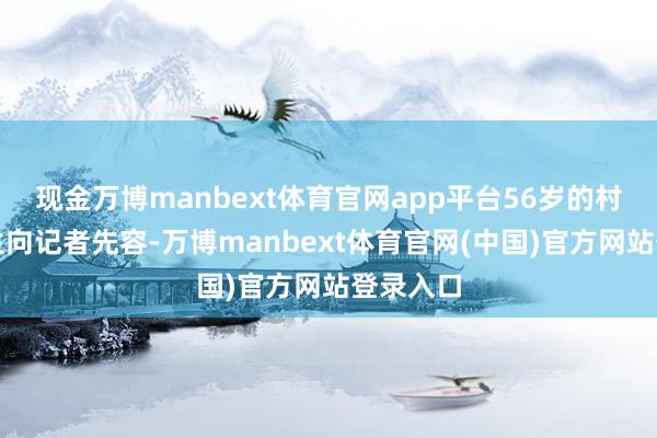 现金万博manbext体育官网app平台56岁的村民康先生向记者先容-万博manbext体育官网(中国)官方网站登录入口