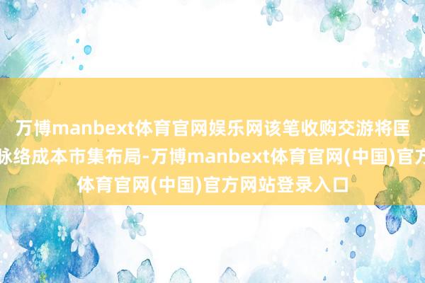 万博manbext体育官网娱乐网该笔收购交游将匡助公司完善多脉络成本市集布局-万博manbext体育官网(中国)官方网站登录入口
