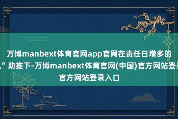万博manbext体育官网app官网在责任日增多的“顺风”助推下-万博manbext体育官网(中国)官方网站登录入口