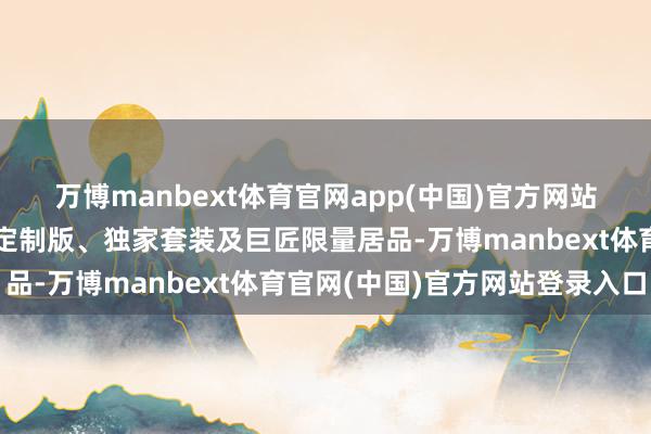 万博manbext体育官网app(中国)官方网站通过品牌共同开辟中免定制版、独家套装及巨匠限量居品-万博manbext体育官网(中国)官方网站登录入口