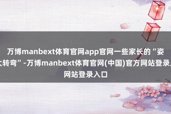 万博manbext体育官网app官网一些家长的“姿态大转弯”-万博manbext体育官网(中国)官方网站登录入口