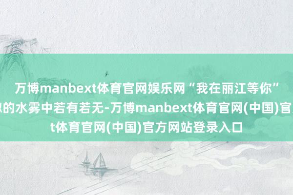 万博manbext体育官网娱乐网“我在丽江等你”几个大字在恍惚的水雾中若有若无-万博manbext体育官网(中国)官方网站登录入口