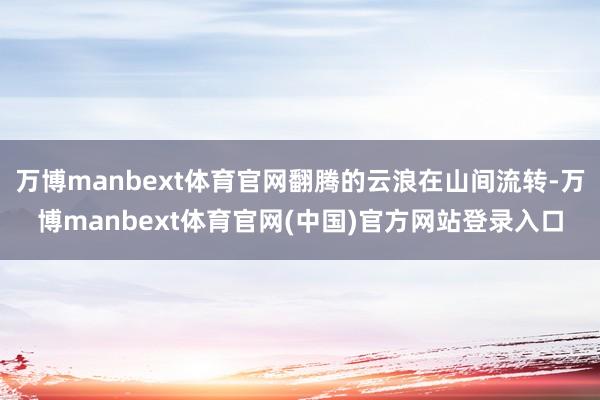 万博manbext体育官网翻腾的云浪在山间流转-万博manbext体育官网(中国)官方网站登录入口