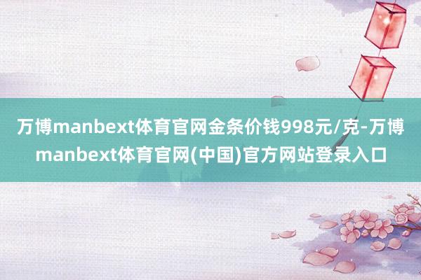 万博manbext体育官网金条价钱998元/克-万博manbext体育官网(中国)官方网站登录入口