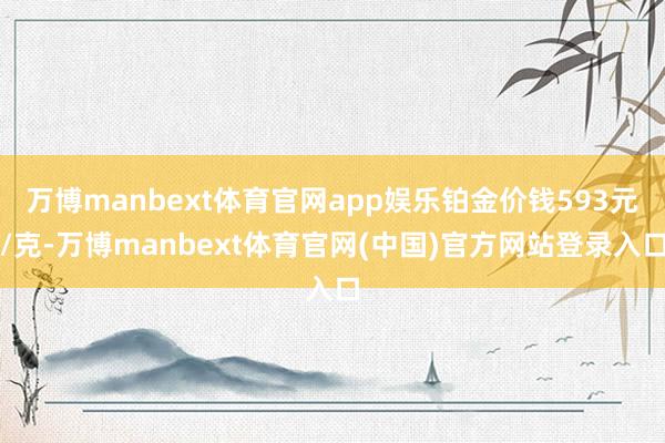 万博manbext体育官网app娱乐铂金价钱593元/克-万博manbext体育官网(中国)官方网站登录入口