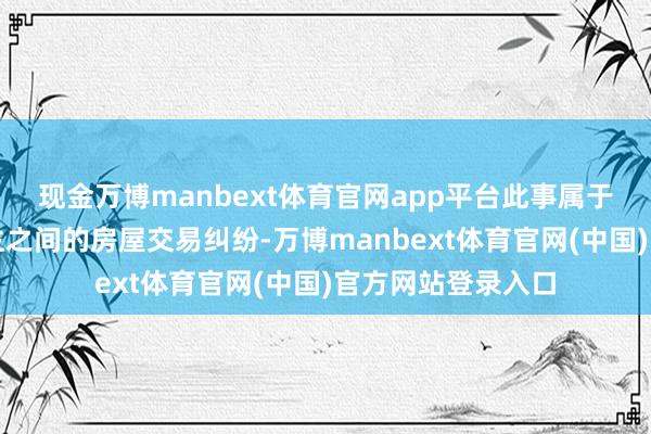 现金万博manbext体育官网app平台此事属于本东谈主与原房主之间的房屋交易纠纷-万博manbext体育官网(中国)官方网站登录入口