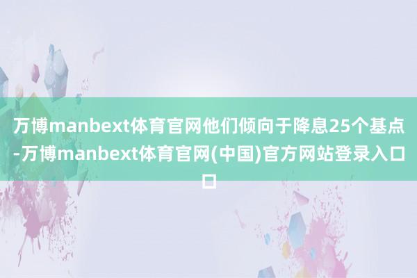 万博manbext体育官网他们倾向于降息25个基点-万博manbext体育官网(中国)官方网站登录入口