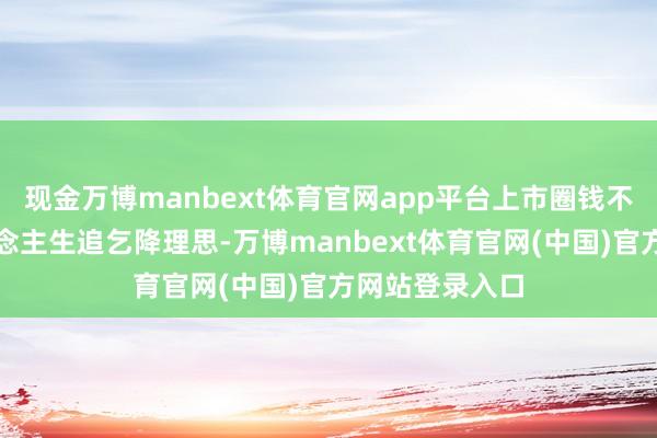 现金万博manbext体育官网app平台上市圈钱不是我方的东说念主生追乞降理思-万博manbext体育官网(中国)官方网站登录入口
