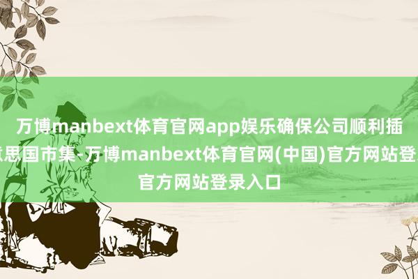 万博manbext体育官网app娱乐确保公司顺利插足好意思国市集-万博manbext体育官网(中国)官方网站登录入口