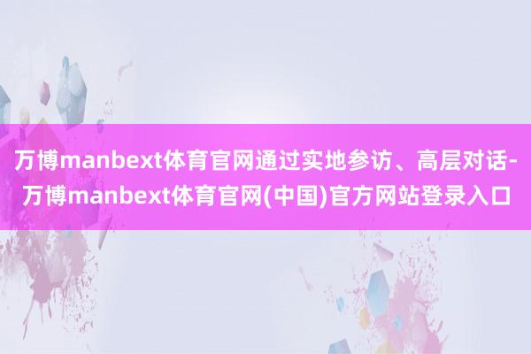 万博manbext体育官网通过实地参访、高层对话-万博manbext体育官网(中国)官方网站登录入口