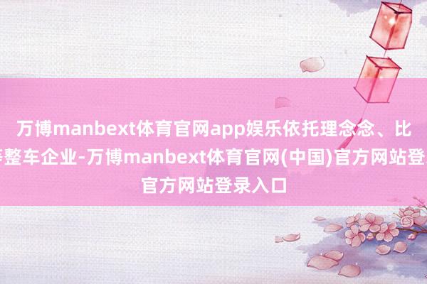 万博manbext体育官网app娱乐依托理念念、比亚迪等整车企业-万博manbext体育官网(中国)官方网站登录入口