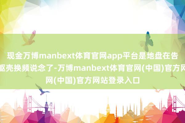 现金万博manbext体育官网app平台是地盘在告诉你：该给躯壳换频说念了-万博manbext体育官网(中国)官方网站登录入口