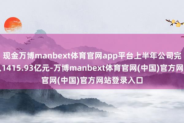 现金万博manbext体育官网app平台上半年公司完毕贸易收入1415.93亿元-万博manbext体育官网(中国)官方网站登录入口