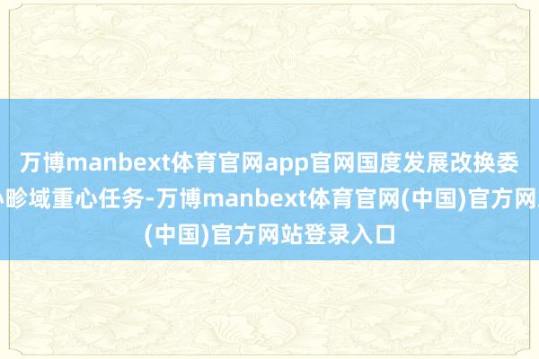 万博manbext体育官网app官网国度发展改换委将紧盯重心畛域重心任务-万博manbext体育官网(中国)官方网站登录入口