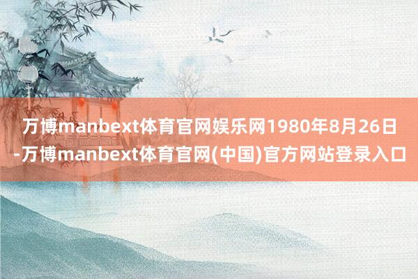 万博manbext体育官网娱乐网1980年8月26日-万博manbext体育官网(中国)官方网站登录入口