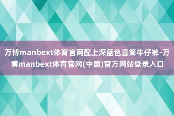 万博manbext体育官网配上深蓝色直筒牛仔裤-万博manbext体育官网(中国)官方网站登录入口